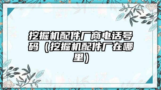 挖掘機配件廠商電話號碼（挖掘機配件廠在哪里）