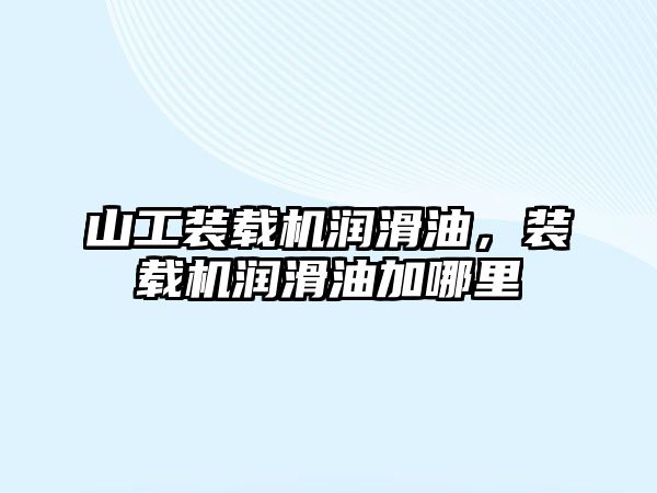 山工裝載機潤滑油，裝載機潤滑油加哪里