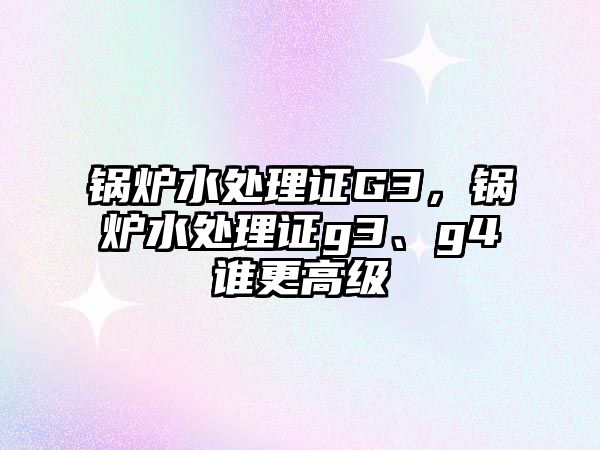 鍋爐水處理證G3，鍋爐水處理證g3、g4誰更高級