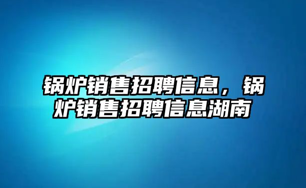 鍋爐銷售招聘信息，鍋爐銷售招聘信息湖南