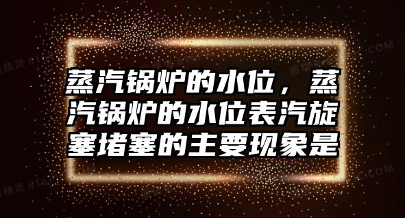 蒸汽鍋爐的水位，蒸汽鍋爐的水位表汽旋塞堵塞的主要現(xiàn)象是