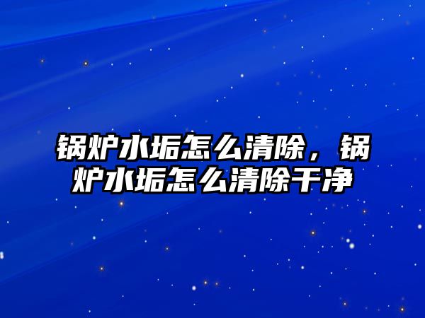 鍋爐水垢怎么清除，鍋爐水垢怎么清除干凈