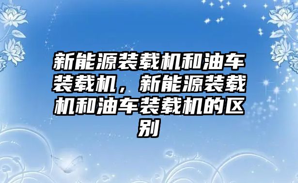 新能源裝載機和油車裝載機，新能源裝載機和油車裝載機的區(qū)別