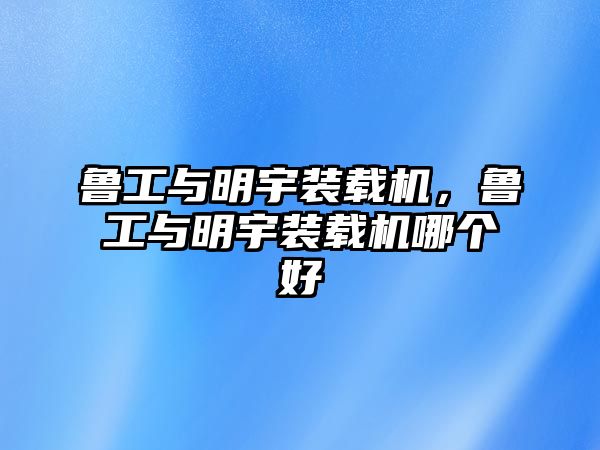 魯工與明宇裝載機，魯工與明宇裝載機哪個好