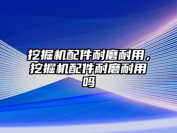 挖掘機配件耐磨耐用，挖掘機配件耐磨耐用嗎