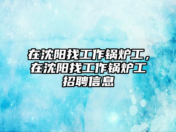 在沈陽找工作鍋爐工，在沈陽找工作鍋爐工招聘信息