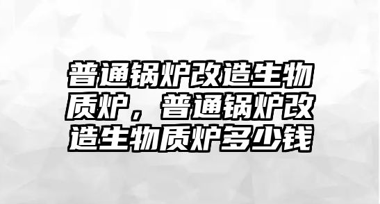 普通鍋爐改造生物質爐，普通鍋爐改造生物質爐多少錢