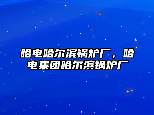 哈電哈爾濱鍋爐廠，哈電集團哈爾濱鍋爐廠