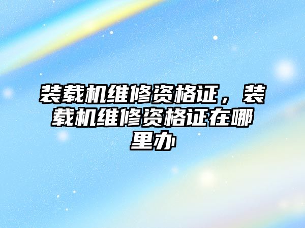 裝載機維修資格證，裝載機維修資格證在哪里辦