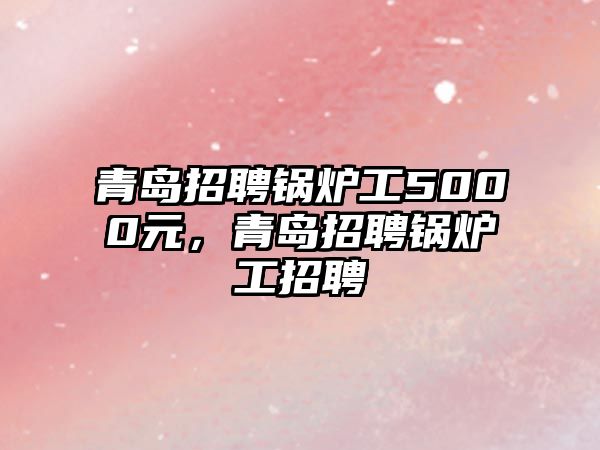 青島招聘鍋爐工5000元，青島招聘鍋爐工招聘