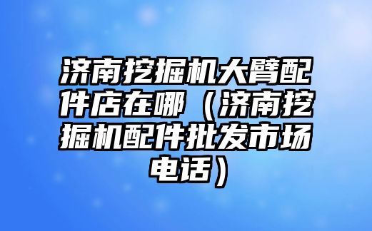 濟南挖掘機大臂配件店在哪（濟南挖掘機配件批發市場電話）