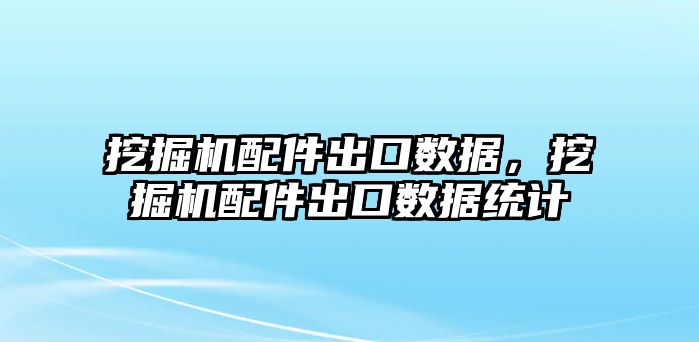 挖掘機配件出口數據，挖掘機配件出口數據統計