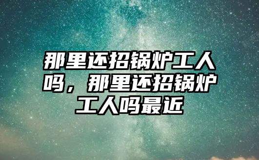 那里還招鍋爐工人嗎，那里還招鍋爐工人嗎最近