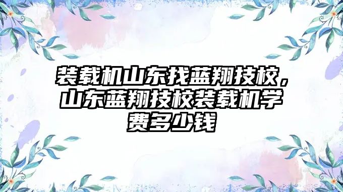 裝載機山東找藍翔技校，山東藍翔技校裝載機學費多少錢