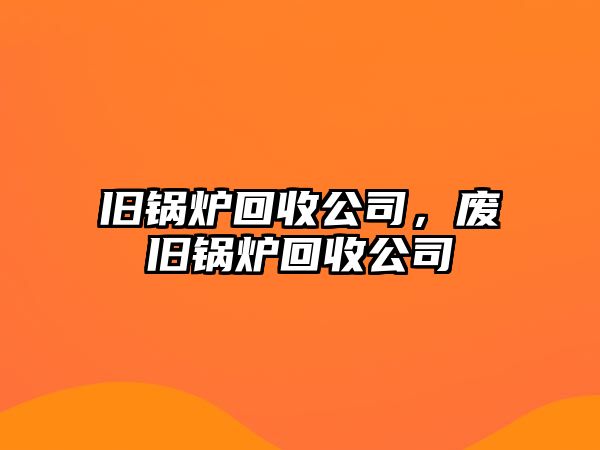 舊鍋爐回收公司，廢舊鍋爐回收公司