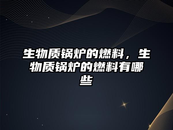 生物質鍋爐的燃料，生物質鍋爐的燃料有哪些