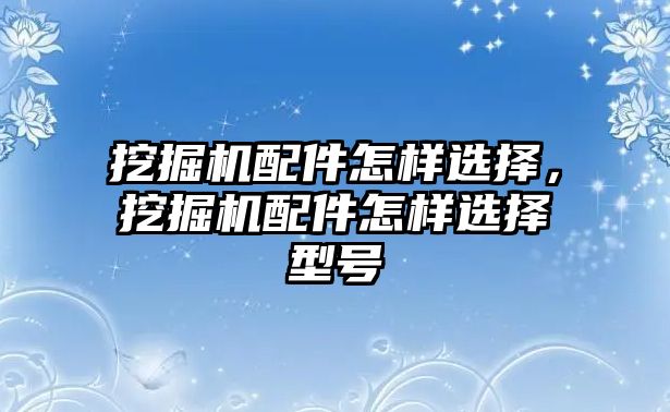 挖掘機配件怎樣選擇，挖掘機配件怎樣選擇型號