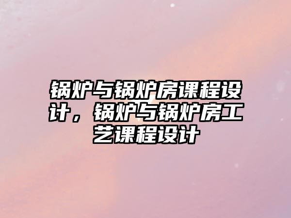 鍋爐與鍋爐房課程設(shè)計，鍋爐與鍋爐房工藝課程設(shè)計