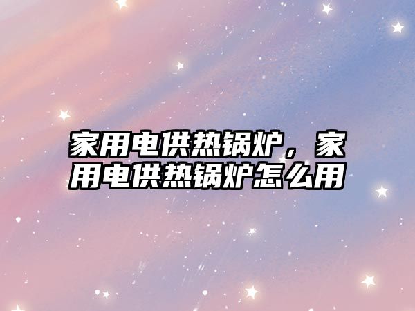 家用電供熱鍋爐，家用電供熱鍋爐怎么用