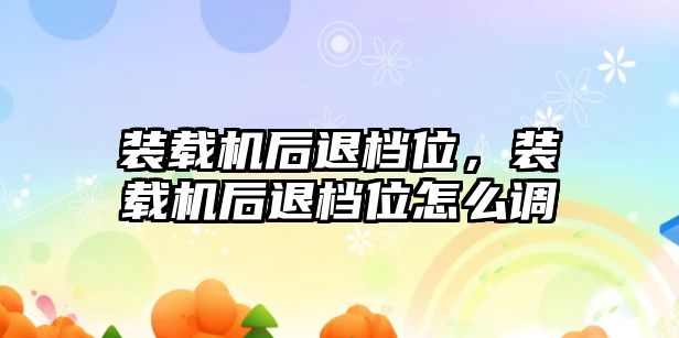 裝載機后退檔位，裝載機后退檔位怎么調(diào)