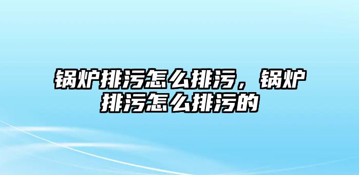 鍋爐排污怎么排污，鍋爐排污怎么排污的