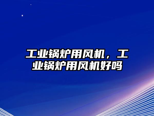 工業(yè)鍋爐用風機，工業(yè)鍋爐用風機好嗎