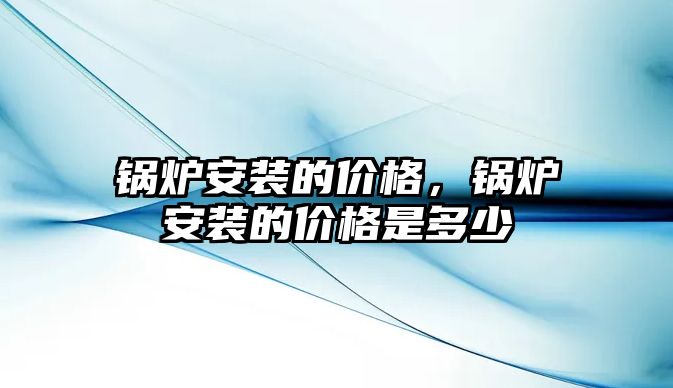 锅炉安装的价格，锅炉安装的价格是多少