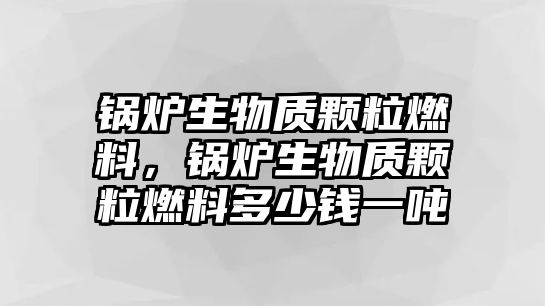 鍋爐生物質顆粒燃料，鍋爐生物質顆粒燃料多少錢一噸