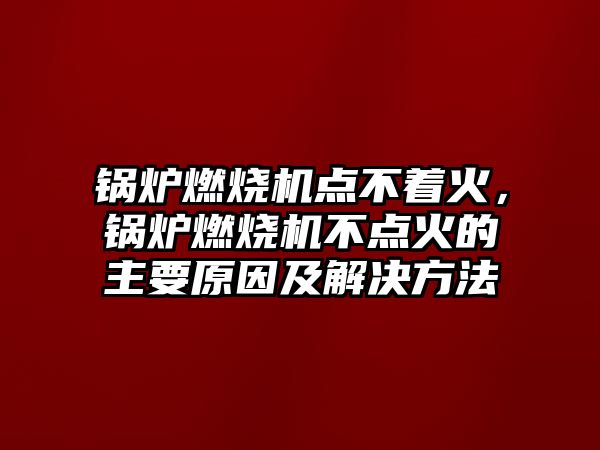 鍋爐燃燒機點不著火，鍋爐燃燒機不點火的主要原因及解決方法