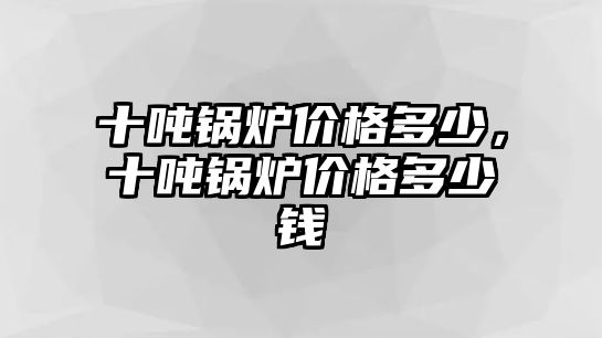 十噸鍋爐價格多少，十噸鍋爐價格多少錢