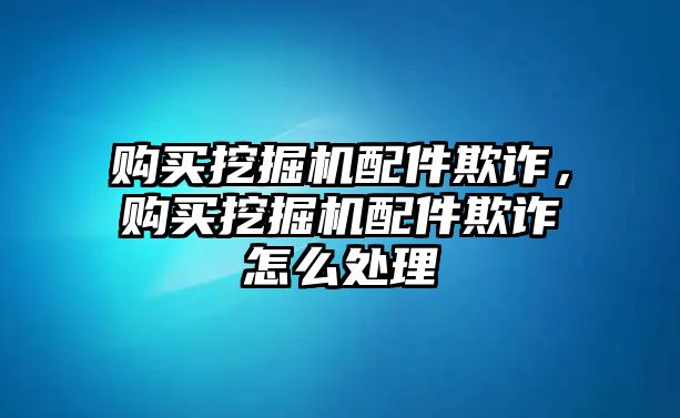 購買挖掘機配件欺詐，購買挖掘機配件欺詐怎么處理