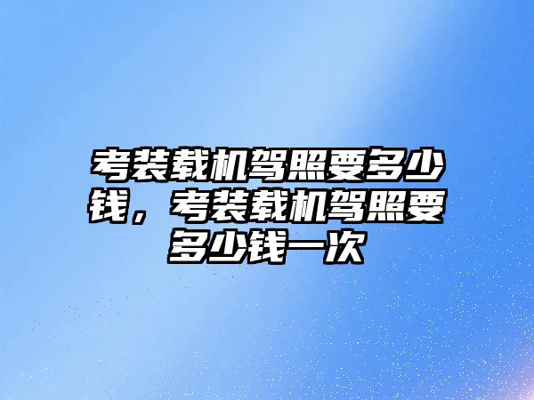 考裝載機駕照要多少錢，考裝載機駕照要多少錢一次