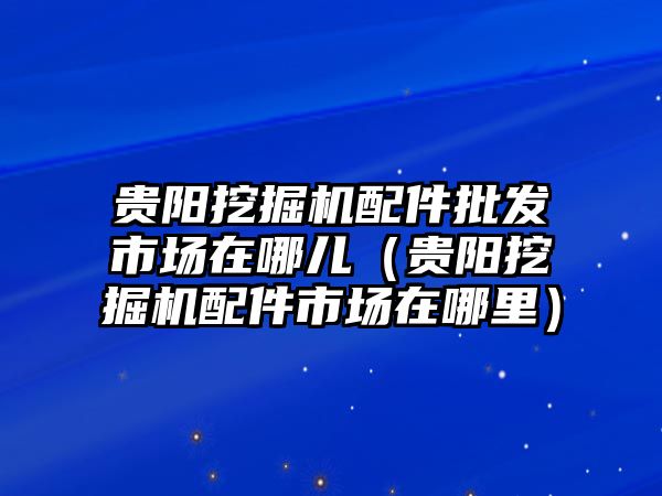 貴陽挖掘機配件批發市場在哪兒（貴陽挖掘機配件市場在哪里）