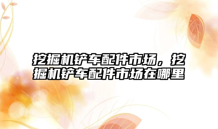 挖掘機鏟車配件市場，挖掘機鏟車配件市場在哪里