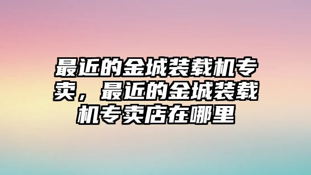 最近的金城裝載機專賣，最近的金城裝載機專賣店在哪里