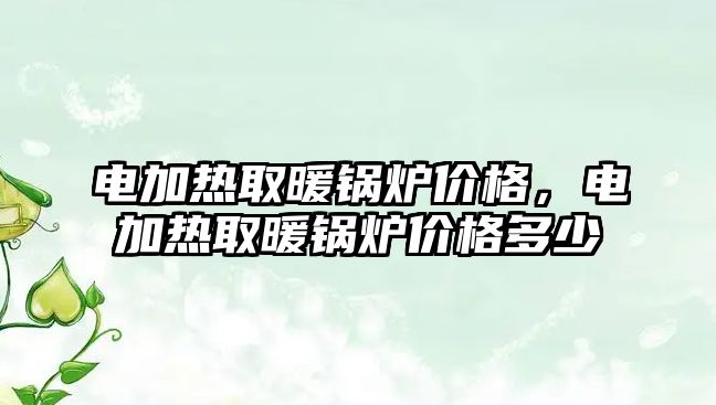 電加熱取暖鍋爐價格，電加熱取暖鍋爐價格多少