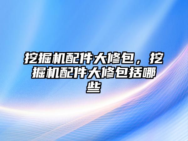 挖掘機配件大修包，挖掘機配件大修包括哪些