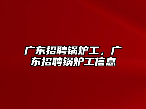 廣東招聘鍋爐工，廣東招聘鍋爐工信息