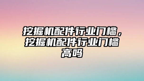 挖掘機配件行業門檻，挖掘機配件行業門檻高嗎