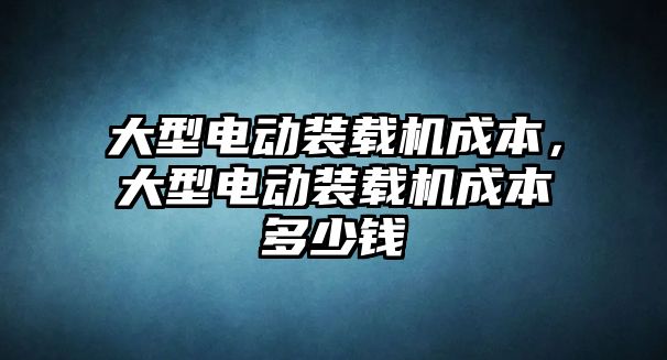 大型電動裝載機成本，大型電動裝載機成本多少錢