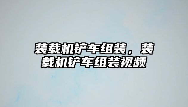 裝載機鏟車組裝，裝載機鏟車組裝視頻