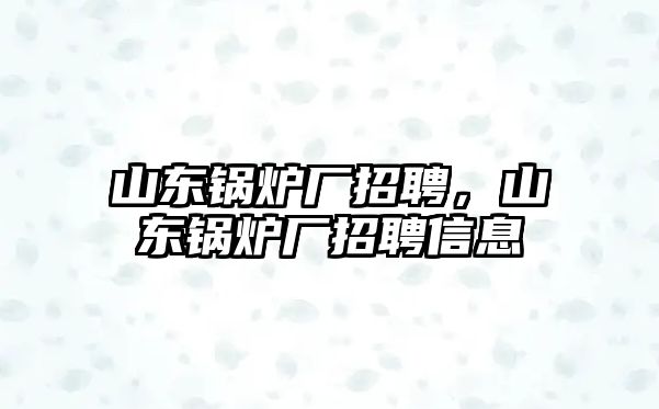 山東鍋爐廠招聘，山東鍋爐廠招聘信息