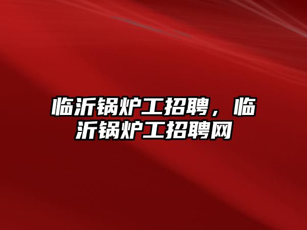 臨沂鍋爐工招聘，臨沂鍋爐工招聘網