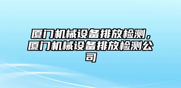 廈門機械設備排放檢測，廈門機械設備排放檢測公司