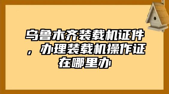 烏魯木齊裝載機(jī)證件，辦理裝載機(jī)操作證在哪里辦