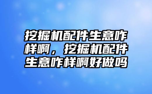 挖掘機配件生意咋樣啊，挖掘機配件生意咋樣啊好做嗎