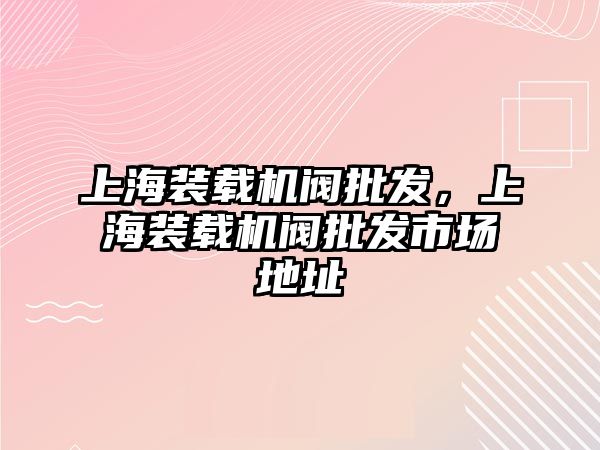 上海裝載機閥批發，上海裝載機閥批發市場地址