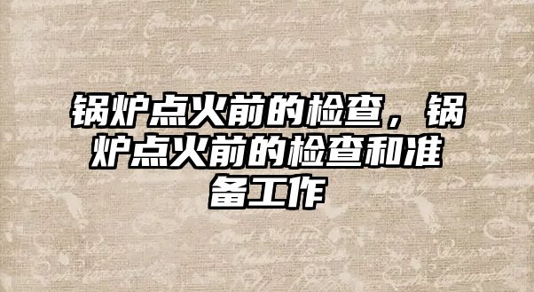 鍋爐點火前的檢查，鍋爐點火前的檢查和準備工作