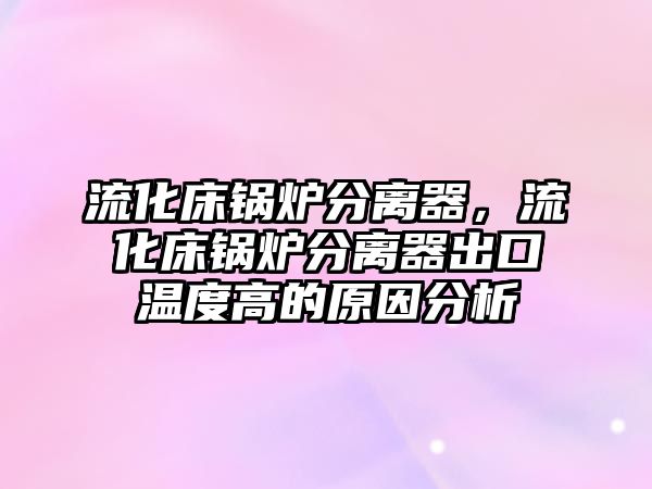 流化床鍋爐分離器，流化床鍋爐分離器出口溫度高的原因分析