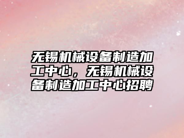 無錫機械設備制造加工中心，無錫機械設備制造加工中心招聘